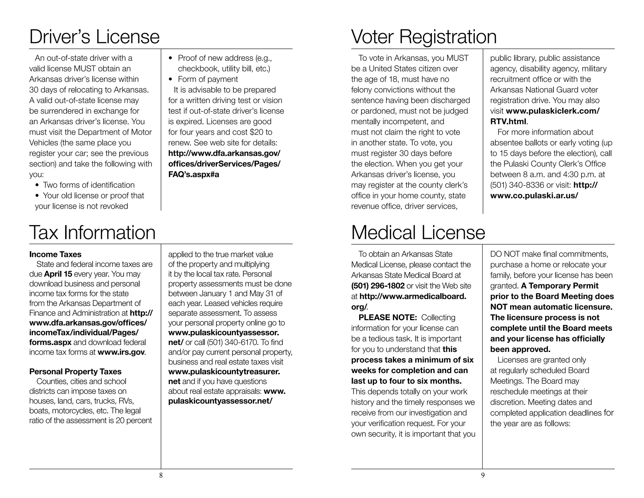 Driver’s License
An out-of-state driver with a
valid license MUST obtain an
Arkansas driver’s license within
30 days of relocating to Arkansas.
A valid out-of-state license may
be surrendered in exchange for
an Arkansas driver’s license. You
must visit the Department of Motor
Vehicles (the same place you
register your car; see the previous
section) and take the following with
you:
•	 Two forms of identification
•	 Your old license or proof that
your license is not revoked
•	 Proof of new address (e.g.,
	 checkbook, utility bill, etc.)		
•	 Form of payment
It is advisable to be prepared
for a written driving test or vision
test if out-of-state driver’s license
is expired. Licenses are good
for four years and cost $20 to
renew. See web site for details:
http://www.dfa.arkansas.gov/
offices/driverServices/Pages/
FAQ’s.aspx#a
Tax Information
Income Taxes
State and federal income taxes are
due April 15 every year. You may
download business and personal
income tax forms for the state
from the Arkansas Department of
Finance and Administration at http://
www.dfa.arkansas.gov/offices/
incomeTax/individual/Pages/
forms.aspx and download federal
income tax forms at www.irs.gov.
Personal Property Taxes
Counties, cities and school
districts can impose taxes on
houses, land, cars, trucks, RVs,
boats, motorcycles, etc. The legal
ratio of the assessment is 20 percent
applied to the true market value
of the property and multiplying
it by the local tax rate. Personal
property assessments must be done
between January 1 and May 31 of
each year. Leased vehicles require
separate assessment. To assess
your personal property online go to
www.pulaskicountyassessor.
net/ or call (501) 340-6170. To ﬁnd
and/or pay current personal property,
business and real estate taxes visit
www.pulaskicountytreasurer.
net and if you have questions
about real estate appraisals: www.
pulaskicountyassessor.net/
Voter Registration
To vote in Arkansas, you MUST
be a United States citizen over
the age of 18, must have no
felony convictions without the
sentence having been discharged
or pardoned, must not be judged
mentally incompetent, and
must not claim the right to vote
in another state. To vote, you
must register 30 days before
the election. When you get your
Arkansas driver’s license, you
may register at the county clerk’s
office in your home county, state
revenue office, driver services,
public library, public assistance
agency, disability agency, military
recruitment office or with the
Arkansas National Guard voter
registration drive. You may also
visit www.pulaskiclerk.com/
RTV.html.
For more information about
absentee ballots or early voting (up
to 15 days before the election), call
the Pulaski County Clerk’s Office
between 8 a.m. and 4:30 p.m. at
(501) 340-8336 or visit: http://
www.co.pulaski.ar.us/
Medical License
To obtain an Arkansas State
Medical License, please contact the
Arkansas State Medical Board at
(501) 296-1802 or visit the Web site
at http://www.armedicalboard.
org/.
PLEASE NOTE: Collecting
information for your license can
be a tedious task. It is important
for you to understand that this
process takes a minimum of six
weeks for completion and can
last up to four to six months.
This depends totally on your work
history and the timely responses we
receive from our investigation and
your verification request. For your
own security, it is important that you
DO NOT make final commitments,
purchase a home or relocate your
family, before your license has been
granted. A Temporary Permit
prior to the Board Meeting does
NOT mean automatic licensure.
The licensure process is not
complete until the Board meets
and your license has officially
been approved.
Licenses are granted only
at regularly scheduled Board
Meetings. The Board may
reschedule meetings at their
discretion. Meeting dates and
completed application deadlines for
the year are as follows:
8 9
 