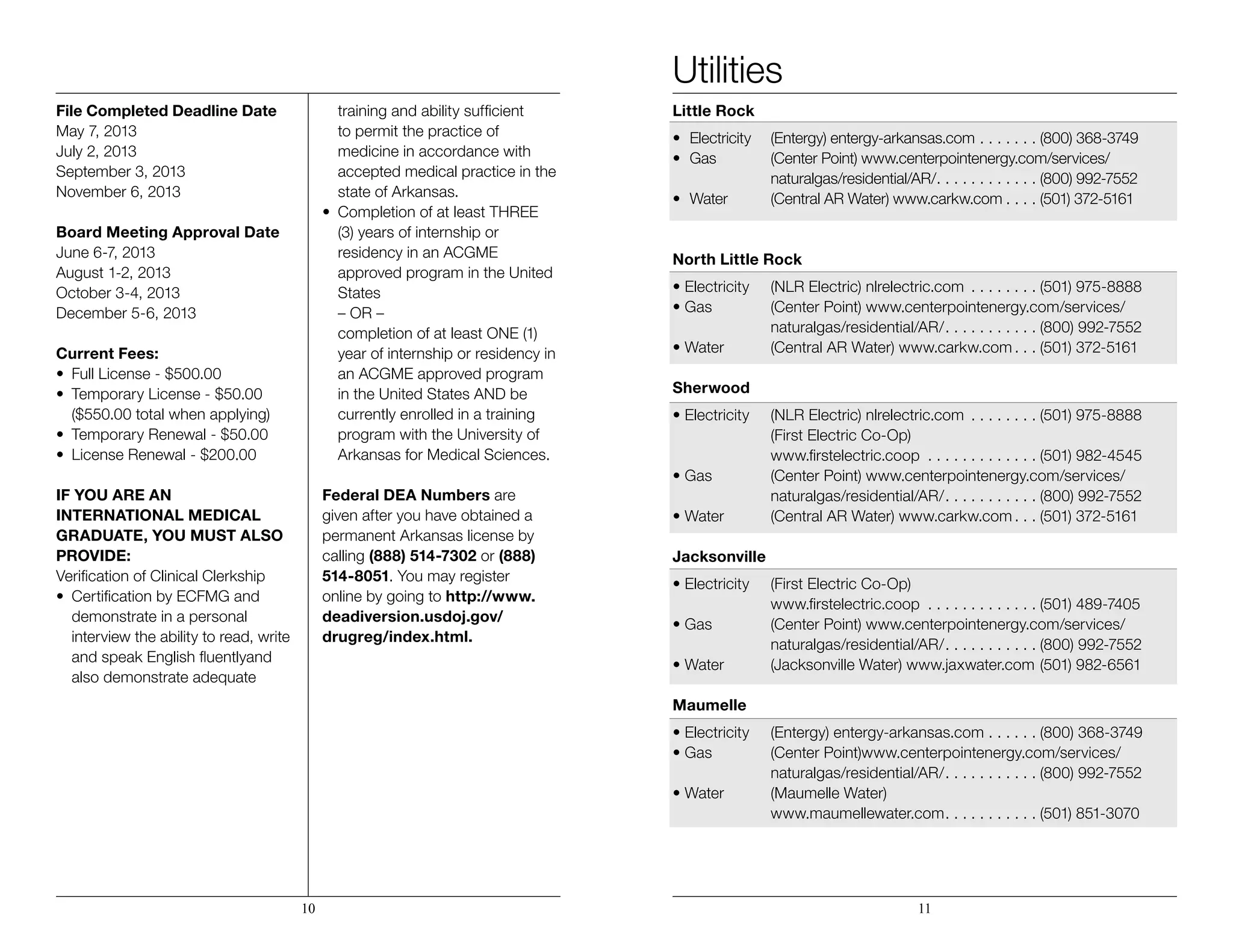 File Completed Deadline Date
May 7, 2013
July 2, 2013
September 3, 2013
November 6, 2013
Board Meeting Approval Date
June 6-7, 2013
August 1-2, 2013
October 3-4, 2013
December 5-6, 2013
Current Fees:
•	 Full License - $500.00
•	 Temporary License - $50.00
	 ($550.00 total when applying)
•	 Temporary Renewal - $50.00
•	 License Renewal - $200.00
IF YOU ARE AN
INTERNATIONAL MEDICAL
GRADUATE, YOU MUST ALSO
PROVIDE:
Verification of Clinical Clerkship
•	 Certification by ECFMG and 	 	
	 demonstrate in a personal 		
	 interview the ability to read, write 	
	 and speak English fluentlyand 		
	 also demonstrate adequate 		
	 training and ability sufficient
	 to permit the practice of 		
	 medicine in accordance with 		
	 accepted medical practice in the 	
	 state of Arkansas.
•	 Completion of at least THREE
	 (3) years of internship or 		
	 residency in an ACGME 		
	 approved program in the United 	
	States
	 – OR –
	 completion of at least ONE (1) 		
	 year of internship or residency in 	
	 an ACGME approved program 	
	 in the United States AND be 		
	 currently enrolled in a training 		
	 program with the University of 		
	 Arkansas for Medical Sciences.
Federal DEA Numbers are
given after you have obtained a
permanent Arkansas license by
calling (888) 514-7302 or (888)
514-8051. You may register
online by going to http://www.
deadiversion.usdoj.gov/
drugreg/index.html.
Utilities
Little Rock
•	 Electricity	 (Entergy) entergy-arkansas.com . . . . . . .  (800) 368-3749
•	 Gas	 (Center Point) www.centerpointenergy.com/services/
		 naturalgas/residential/AR/ . . . . . . . . . . .  (800) 992-7552
•	 Water	 (Central AR Water) www.carkw.com  . . .  (501) 372-5161
North Little Rock
• Electricity 	 (NLR Electric) nlrelectric.com . . . . . . . .  (501) 975-8888
• Gas	 (Center Point) www.centerpointenergy.com/services/	 	
		 naturalgas/residential/AR/ . . . . . . . . . .  (800) 992-7552
• Water	 (Central AR Water) www.carkw.com  . .  (501) 372-5161
Sherwood
• Electricity 	 (NLR Electric) nlrelectric.com . . . . . . . .  (501) 975-8888
		 (First Electric Co-Op)
		 www.firstelectric.coop . . . . . . . . . . . . .  (501) 982-4545
• Gas	 (Center Point) www.centerpointenergy.com/services/	 	
		 naturalgas/residential/AR/ . . . . . . . . . .  (800) 992-7552
• Water	 (Central AR Water) www.carkw.com  . .  (501) 372-5161
Jacksonville
• Electricity	 (First Electric Co-Op)
		 www.firstelectric.coop . . . . . . . . . . . . .  (501) 489-7405
• Gas 	 (Center Point) www.centerpointenergy.com/services/	 	
		 naturalgas/residential/AR/ . . . . . . . . . .  (800) 992-7552
• Water	 (Jacksonville Water) www.jaxwater.com (501) 982-6561
	
Maumelle
• Electricity	 (Entergy) entergy-arkansas.com . . . . . .  (800) 368-3749
• Gas 	 (Center Point)www.centerpointenergy.com/services/	 	
		 naturalgas/residential/AR/ . . . . . . . . . .  (800) 992-7552
• Water 	 (Maumelle Water)
		 www.maumellewater.com . . . . . . . . . .  (501) 851-3070
10 11
 
