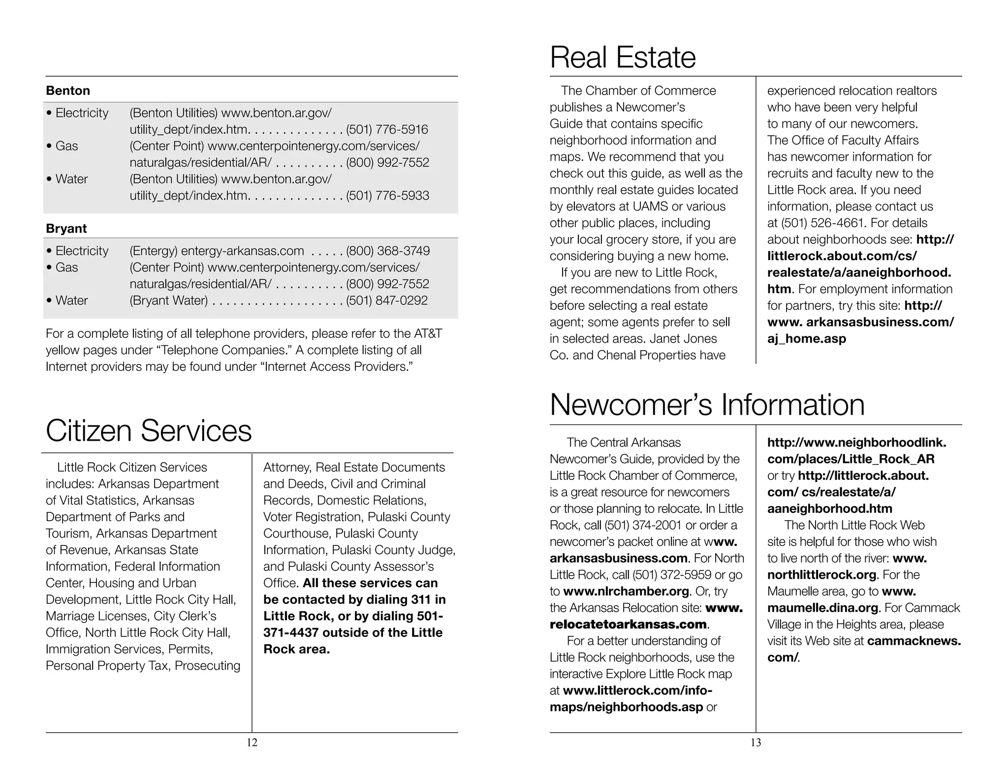 Benton
• Electricity	 (Benton Utilities) www.benton.ar.gov/
	utility_dept/index.htm . . . . . . . . . . . . .  (501) 776-5916
• Gas 	 (Center Point) www.centerpointenergy.com/services/	 	
	naturalgas/residential/AR/ . . . . . . . . . .  (800) 992-7552
• Water 	 (Benton Utilities) www.benton.ar.gov/
	utility_dept/index.htm . . . . . . . . . . . . .  (501) 776-5933
Bryant
• Electricity	 (Entergy) entergy-arkansas.com . . . . .  (800) 368-3749
• Gas 	 (Center Point) www.centerpointenergy.com/services/	 	
	naturalgas/residential/AR/ . . . . . . . . . .  (800) 992-7552
• Water 	 (Bryant Water)  . . . . . . . . . . . . . . . . . .  (501) 847-0292
		
For a complete listing of all telephone providers, please refer to the AT&T
yellow pages under “Telephone Companies.” A complete listing of all
Internet providers may be found under “Internet Access Providers.”
Citizen Services
Little Rock Citizen Services
includes: Arkansas Department
of Vital Statistics, Arkansas
Department of Parks and
Tourism, Arkansas Department
of Revenue, Arkansas State
Information, Federal Information
Center, Housing and Urban
Development, Little Rock City Hall,
Marriage Licenses, City Clerk’s
Office, North Little Rock City Hall,
Immigration Services, Permits,
Personal Property Tax, Prosecuting
Attorney, Real Estate Documents
and Deeds, Civil and Criminal
Records, Domestic Relations,
Voter Registration, Pulaski County
Courthouse, Pulaski County
Information, Pulaski County Judge,
and Pulaski County Assessor’s
Office. All these services can
be contacted by dialing 311 in
Little Rock, or by dialing 501-
371-4437 outside of the Little
Rock area.
Real Estate
The Chamber of Commerce
publishes a Newcomer’s
Guide that contains specific
neighborhood information and
maps. We recommend that you
check out this guide, as well as the
monthly real estate guides located
by elevators at UAMS or various
other public places, including
your local grocery store, if you are
considering buying a new home.
If you are new to Little Rock,
get recommendations from others
before selecting a real estate
agent; some agents prefer to sell
in selected areas. Janet Jones
Co. and Chenal Properties have
experienced relocation realtors
who have been very helpful
to many of our newcomers.
The Office of Faculty Affairs
has newcomer information for
recruits and faculty new to the
Little Rock area. If you need
information, please contact us
at (501) 526-4661. For details
about neighborhoods see: http://
littlerock.about.com/cs/
realestate/a/aaneighborhood.
htm. For employment information
for partners, try this site: http://
www. arkansasbusiness.com/
aj_home.asp
Newcomer’s Information
The Central Arkansas
Newcomer’s Guide, provided by the
Little Rock Chamber of Commerce,
is a great resource for newcomers
or those planning to relocate. In Little
Rock, call (501) 374-2001 or order a
newcomer’s packet online at www.
arkansasbusiness.com. For North
Little Rock, call (501) 372-5959 or go
to www.nlrchamber.org. Or, try
the Arkansas Relocation site: www.
relocatetoarkansas.com.
For a better understanding of
Little Rock neighborhoods, use the
interactive Explore Little Rock map
at www.littlerock.com/info-
maps/neighborhoods.asp or
http://www.neighborhoodlink.
com/places/Little_Rock_AR
or try http://littlerock.about.
com/ cs/realestate/a/
aaneighborhood.htm
The North Little Rock Web
site is helpful for those who wish
to live north of the river: www.
northlittlerock.org. For the
Maumelle area, go to www.
maumelle.dina.org. For Cammack
Village in the Heights area, please
visit its Web site at cammacknews.
com/.
12 13
 