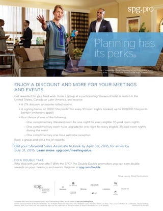 Complete offer terms and conditions, and a list of participating hotels, can be viewed at spg.com/meetingvalue.
©2015 Starwood Hotels & Resorts Worldwide, Inc. All Rights Reserved. Starpoints, SPG, Preferred Guest, Sheraton, Westin, St. Regis, The Luxury Collection, W, Le Méridien, Tribute Portfolio,
Element, Aloft, Four Points and their respective logos are the trademarks of Starwood Hotels & Resorts Worldwide, Inc., or its affiliates.	 NON15037-SF-EN-9/15
ENJOY A DISCOUNT AND MORE FOR YOUR MEETINGS
AND EVENTS.
Get rewarded for your hard work. Book a group at a participating Starwood hotel or resort in the
United States, Canada or Latin America, and receive:
• A 2% discount on master-billed rooms
• A signing bonus of 1,000 Starpoints® for every 10 room nights booked, up to 100,000 Starpoints
(certain limitations apply)
• Your choice of one of the following:
– One complimentary standard room for one night for every eligible 35 paid room nights
– One complimentary room-type upgrade for one night for every eligible 35 paid room nights
during the event
– One complimentary one-hour welcome reception
Book a group and get a trio of rewards.
Call your Starwood Sales Associate to book by April 30, 2016, for arrival by
July 31, 2016. Learn more: spg.com/meetingvalue.
Planning has
its perks
Yvonne I., Independent Travel Consultant for ALTOUR, touring a suite
at the Sheraton New York Times Square Hotel, New York, USA
More Luxury. More Destinations.
DO A DOUBLE TAKE.
Why stop with just one offer? With the SPG® Pro Double Double promotion, you can earn double
rewards on your meetings and events. Register at spg.com/double.
 