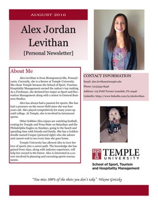 Alex Jordan
Levithan
[Personal Newsletter]
CONTACT INFORMATION
Email: alex.levithan@temple.edu
Phone: (215)353-8546
Address: 105 Field Terrace Lansdale, PA 19446
LinkedIn: https://www.linkedin.com/in/alexlevithan
“You miss 100% of the shots you don’t take” -Wayne Gretzky
About Me
Alex Levithan is from Montgomeryville, Pennsyl-
vania. Currently, she is a Senior at Temple University.
She chose Temple because the School of Sport, Tourism,
Hospitality Management earned the nation’s top ranking.
As a Freshman, she declared her major as Sport and Rec-
reation Management along with a minor in General Busi-
ness Studies.
Alex has always had a passion for sports. She has
had a presence on the soccer field since she was four
years old. Alex played competitively for many years up
until college. At Temple, she is involved in intramural
sports.
Other hobbies Alex enjoys are watching football,
rooting for Temple and Penn State on Saturdays and the
Philadelphia Eagles on Sundays, going to the beach and
spending time with friends and family. She has a Golden-
doodle named Cooper (pictured right) who she adores
and cannot wait to see every time she goes home.
Temple University has allowed Alex to turn her
love of sports into a career path. The knowledge she has
gained from class, along with industry experience, will
help her exceed in the future. Alex is interested in a ca-
reer involved in planning and executing sports tourna-
ments.
 