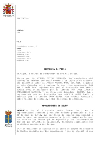 SENTENCIA:
Teléfono:
Fax:
N.I.G.:
Procedimiento origen: /
Sobre
D/ña.
Procurador/a Sr/a.
Abogado/a Sr/a.
DEMANDADO D/ña.
Procurador/a Sr/a.
Abogado/a Sr/a.
SENTENCIA 149/2015
En Gijón, a quince de septiembre de dos mil quince.
Vistos por D. MIGUEL COVIAN REGALES, Magistrado-Juez del
Juzgado de Primera Instancia número 3 de Gijón y su Partido,
los presentes autos de JUICIO VERBAL NÚM. 504/2015, seguidos
en este Juzgado, entre partes, de una, como demandante, DON
AAA Y DOÑA BBB, representados por el Procurador DON MANUEL
SUAREZ SOTO y asistidos por el Letrado DON JOSE ANTONIO
BALLESTEROS GARRIDO, y, de otra, como demandada, BANKIA, S.A.,
representada por el Procurador DON JOAQUIN JAÑEZ RAMOS y
asistida por la Letrada DOÑA MARIA JOSE COSMEA RODRIGUEZ,
sobre nulidad de contrato, orden de compra de acciones.
ANTECEDENTES DE HECHO
PRIMERO.- Por el Procurador señor Suárez Soto, en la
representación indicada y mediante escrito presentado el día
28 de mayo de 2.015, que por turno de reparto correspondió a
este Juzgado, se presentó demanda de juicio verbal en la que,
con base en los hechos que se exponían y los fundamentos de
derecho que estimaba de aplicación, terminaba solicitando que
se dictase sentencia por la que:
1º.- Se declarase la nulidad de la orden de compra de acciones
de Bankia suscrita por los demandantes y que se ejecutó el día
 