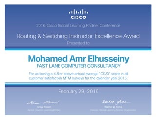 2016 Cisco Global Learning Partner Conference
Routing & Switching Instructor Excellence Award
Presented to
February 29, 2016
Rachel D. Forke
Director, Global Learning Partner Organization
Drew Rosen
Senior Director, Learning@Cisco
Mohamed Amr Elhusseiny
FAST LANE COMPUTER CONSULTANCY
For achieving a 4.8 or above annual average “CCSI“ score in all
customer satisfaction MTM surveys for the calendar year 2015.
 