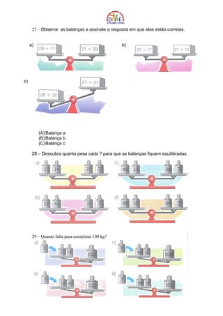 27 – Observe as balanças e assinale a resposta em que elas estão corretas.


     a)                                          b)




c)




          (A) Balança a
          (B) Balança b
          (C) Balança c

      28 – Descubra quanto pesa cada ? para que as balanças fiquem equilibradas.




      29 – Quanto falta para completar 100 kg?
 