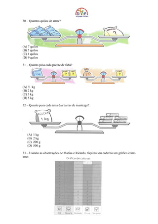 30 – Quantos quilos de arroz?




(A) 7 quilos
(B) 5 quilos
(C) 4 quilos
(D) 9 quilos

31 – Quanto pesa cada pacote de fubá?




(A) ½ kg
(B) 2 kg
(C) 3 kg
(D) 5 kg

32 – Quanto pesa cada uma das barras de manteiga?




   (A)   1 kg
   (B)   2 kg
   (C)   200 g
   (D)   500 g

33 – Usando as observações de Marisa e Ricardo, faça no seu caderno um gráfico como
este:
 