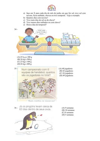 a) faça um X para cada dia do mês de junho em que fez sol, teve sol com
             nuvens, ficou nublado, choveu ou teve temporal. Veja o exemplo.
          b) Quantos dias com nuvens?
          c) Teve mais dias de sol ou de chuva?
          d) Teve menos dias nublados ou com chuva?
          e) Houve dias de temporal?

34 -




   (A) 25 k g e 200 g
   (B) 26 kg e 500 g
   (C) 23 kg e 100 g
   (D) 26 kg e 400 g

35 -                                              (A) 40 jogadores
                                                   (B) 42 jogadores
                                                   (C) 36 jogadores
                                                   (D) 49 jogadores




36 -                                                 (A) 9 semanas
                                                     (B) 10 semanas
                                                     (C) 8 semanas
                                                     (D) 5 semanas
 