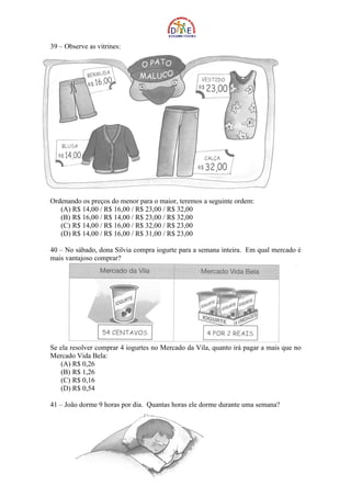 39 – Observe as vitrines:




Ordenando os preços do menor para o maior, teremos a seguinte ordem:
   (A) R$ 14,00 / R$ 16,00 / R$ 23,00 / R$ 32,00
   (B) R$ 16,00 / R$ 14,00 / R$ 23,00 / R$ 32,00
   (C) R$ 14,00 / R$ 16,00 / R$ 32,00 / R$ 23,00
   (D) R$ 14,00 / R$ 16,00 / R$ 31,00 / R$ 23,00

40 – No sábado, dona Silvia compra iogurte para a semana inteira. Em qual mercado é
mais vantajoso comprar?




Se ela resolver comprar 4 iogurtes no Mercado da Vila, quanto irá pagar a mais que no
Mercado Vida Bela:
   (A) R$ 0,26
   (B) R$ 1,26
   (C) R$ 0,16
   (D) R$ 0,54

41 – João dorme 9 horas por dia. Quantas horas ele dorme durante uma semana?
 