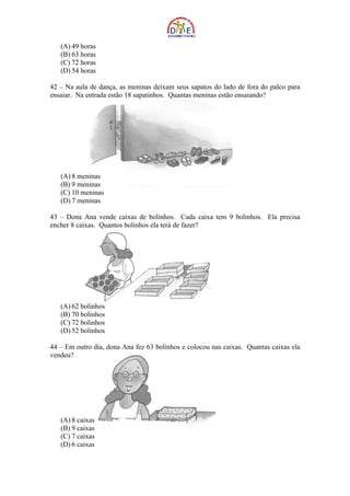 (A) 49 horas
   (B) 63 horas
   (C) 72 horas
   (D) 54 horas

42 – Na aula de dança, as meninas deixam seus sapatos do lado de fora do palco para
ensaiar. Na entrada estão 18 sapatinhos. Quantas meninas estão ensaiando?




   (A) 8 meninas
   (B) 9 meninas
   (C) 10 meninas
   (D) 7 meninas

43 – Dona Ana vende caixas de bolinhos. Cada caixa tem 9 bolinhos. Ela precisa
encher 8 caixas. Quantos bolinhos ela terá de fazer?




   (A) 62 bolinhos
   (B) 70 bolinhos
   (C) 72 bolinhos
   (D) 52 bolinhos

44 – Em outro dia, dona Ana fez 63 bolinhos e colocou nas caixas. Quantas caixas ela
vendeu?




   (A) 8 caixas
   (B) 9 caixas
   (C) 7 caixas
   (D) 6 caixas
 
