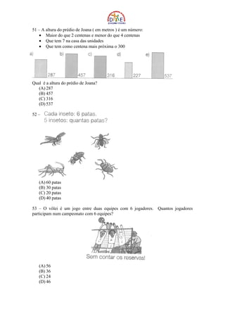 51 – A altura do prédio de Joana ( em metros ) é um número:
    • Maior do que 2 centenas e menor do que 4 centenas
    • Que tem 7 na casa das unidades
    • Que tem como centena mais próxima o 300




Qual é a altura do prédio de Joana?
   (A) 287
   (B) 457
   (C) 316
   (D) 537

52 –




   (A) 60 patas
   (B) 30 patas
   (C) 20 patas
   (D) 40 patas

53 – O vôlei é um jogo entre duas equipes com 6 jogadores. Quantos jogadores
participam num campeonato com 6 equipes?




   (A) 56
   (B) 36
   (C) 24
   (D) 46
 