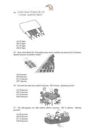 54 –




   (A) 22 lápis
   (B) 32 lápis
   (C) 52 lápis
   (D) 42 lápis

55 – Hoje, dona Benta fez 54 bombons para serem vendidos em pacotes de 6 bombons.
Quantos pacotes ela poderá vender?




   (A) 8 pacotes
   (B) 9 pacotes
   (C) 12 pacotes
   (D) 7 pacotes

56 – Em torno de cada mesa cabem 6 pessoas. São 4 mesas. Quantas pessoas?

   (A) 24 pessoas
   (B) 12 pessoas
   (C) 36 pessoas
   (D) 64 pessoas




57 – Na roda-gigante, em cada cadeira cabem 6 pessoas. São 8 cadeiras. Quantas
pessoas?

   (A) 36 pessoas
   (B) 42 pessoas
   (C) 12 pessoas
   (D) 48 pessoas
 