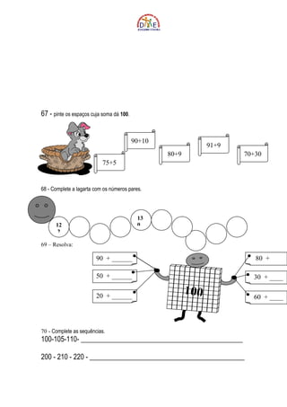 67 - pinte os espaços cuja soma dá 100.


                                          90+10
                                                               91+9
                                                  80+9                70+30
                           75+5


68 - Complete a lagarta com os números pares.




                                           13
      12                                   0
       2

69 – Resolva:

                        90 + ______                                      80 +
                                                                       ____
                        50 + ______                                     30 + ____

                        20 + ______
                                                         100            60 + ____




70 - Complete as sequências.
100-105-110- ______________________________________________

200 - 210 - 220 - ____________________________________________
 