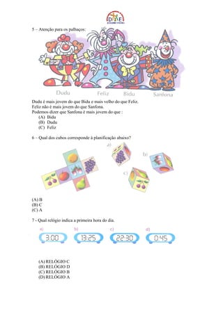 5 – Atenção para os palhaços:




Dudu é mais jovem do que Bidu e mais velho do que Feliz.
Feliz não é mais jovem do que Sanfona.
Podemos dizer que Sanfona é mais jovem do que :
    (A) Bidu
    (B) Dudu
    (C) Feliz

6 – Qual dos cubos corresponde à planificação abaixo?




(A) B
(B) C
(C) A

7 - Qual relógio indica a primeira hora do dia.




   (A) RELÓGIO C
   (B) RELÓGIO D
   (C) RELÓGIO B
   (D) RELÓGIO A
 