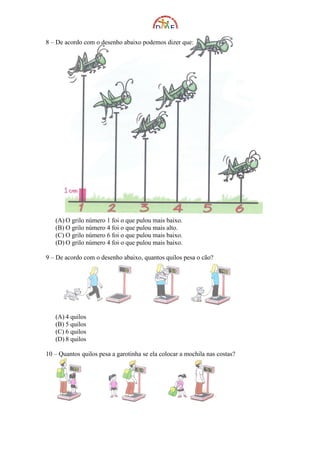 8 – De acordo com o desenho abaixo podemos dizer que:




   (A) O grilo número 1 foi o que pulou mais baixo.
   (B) O grilo número 4 foi o que pulou mais alto.
   (C) O grilo número 6 foi o que pulou mais baixo.
   (D) O grilo número 4 foi o que pulou mais baixo.

9 – De acordo com o desenho abaixo, quantos quilos pesa o cão?




   (A) 4 quilos
   (B) 5 quilos
   (C) 6 quilos
   (D) 8 quilos

10 – Quantos quilos pesa a garotinha se ela colocar a mochila nas costas?
 
