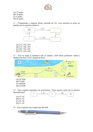 (A) 17 quilos
(B) 18 quilos
(C) 4 quilos
(D) 22 quilos

11 – Completando o esquema abaixo, partindo do 231, você retornará ao ponto de
partida com os seguintes números:




   (A) 176 / 526 / 693
   (B) 176 / 528 / 693
   (C) 186 / 526 / 692
   (D) 176 / 528 / 692

12 – Veja no mapa as distâncias ente as cidades ( KM indica quilômetro ).Qual a
distância de Porto Azul à Alegria da Serra.




   (A) 167 KM
   (B) 79 KM
   (C) 204 KM
   (D) 125 KM

13 – Veja o registro matemático de uma história. Nesse registro, quais são os números
desconhecidos?

   (A) 33 / 65
   (B) 34 / 65
   (C) 34 / 64
   (D) 33 / 64

14 – Veja a lapiseira que comprei por R$ 8,00:
 