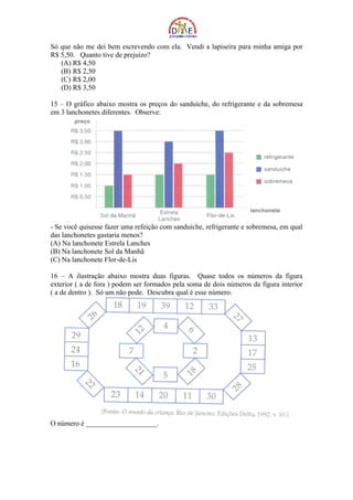 Só que não me dei bem escrevendo com ela. Vendi a lapiseira para minha amiga por
R$ 5,50. Quanto tive de prejuízo?
   (A) R$ 4,50
   (B) R$ 2,50
   (C) R$ 2,00
   (D) R$ 3,50

15 – O gráfico abaixo mostra os preços do sanduíche, do refrigerante e da sobremesa
em 3 lanchonetes diferentes. Observe:




- Se você quisesse fazer uma refeição com sanduíche, refrigerante e sobremesa, em qual
das lanchonetes gastaria menos?
(A) Na lanchonete Estrela Lanches
(B) Na lanchonete Sol da Manhã
(C) Na lanchonete Flor-de-Lis

16 – A ilustração abaixo mostra duas figuras. Quase todos os números da figura
exterior ( a de fora ) podem ser formados pela soma de dois números da figura interior
( a de dentro ). Só um não pode. Descubra qual é esse número.




O número é ____________________.
 