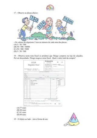 17 – Observe as placas abaixo:




- Os valores do algarismo 5 tem no número de cada uma das placas:
(A) 5 / 50 / 500
(B) 50 / 500 / 50000
(C) 50 / 500 / 5000
(D) 5 / 50 / 500

18 – Observe nesta nota fiscal os produtos que Thiago comprou na loja de calçados.
Por ser descuidado, Thiago rasgou a nota fiscal. Qual o valor total da compra?




   (A) 77 reais
   (B) 84 reais
   (C) 81 reais
   (D) 88 reais

19 – O objeto ao lado , tem a forma de um:
 