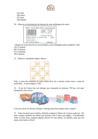 (A) cubo
   (B) esfera
   (C) cone
   (D) cilindro

20 – Observe as informações da etiqueta de uma embalagem de carne:




- Quanto de carne deveria ser acrescentado a essa embalagem para completar 1 kg?
(A) 25 gramas
(B) 15 gramas
(C) 35 gramas
(D) 5 gramas

21 – Observe o quadrado mágico abaixo:




Nele, a soma dos numerais de cada coluna deve ser a mesma, assim como a soma de
cada linha. A soma mágica é 100.

22 – O pai de Cássia tem um reboque que transporta no máximo 750 kg e ele quer
transportar estas caixas:




Com que caixas ele deverá carregar o reboque para fazer apenas duas viagens?

23 – Antes de partir para as férias, Gabriela comprou 6 filmes de 12 poses cada um. Ela
quer comprar também um álbum que permita colar 8 fotos por página. Considerando
todas as fotos boas, quantas páginas deverá ter esse álbum, no mínimo, para que ela
possa colar todas as fotos?
 