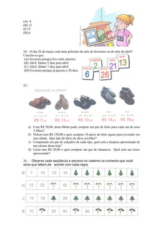 (A) 8
(B) 12
(C) 9
(D) 6




24 – O dia 26 de março está mais próximo do mês de fevereiro ou do mês de abril?
Conclui-se que:
 (A) fevereiro porque foi o mês anterior.
 (B) Abril, faltam 5 dias para abril.
 (C) Abril, faltam 7 dias para abril.
 (D) Fevereiro porque já passou o 20 dias.



25 –




   a) Com R$ 50,00, dona Marta pode comprar um par de tênis para cada um de seus
      3 filhos?
   b) Nelson tem R$ 150,00 e quer comprar 10 pares de tênis iguais para revender em
      sua cidade. Que tipo de tênis ele deve escolher?
   c) Comprando um par de calçados de cada tipo, qual será a despesa aproximada de
      um cliente desta loja?
   d) Lúcia tem R$ 20,00 e quer comprar um par de tamancos. Qual será seu troco
      aproximado?

26 – Observe cada seqüência e escreva no caderno os números que você
acha que faltam,de acordo com cada regra.
 