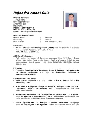 Rajendra Anant Sule
Present Address:
17 Royal Park
Near Nagare Nagar
Ambernath (E)
Dist.Thane.
Mobile - 8007261403
Resi.No.0251-2608472
E-mail : rsule1@rediffmail.com
Personal Information:
Marital status : Married
Nationality : Indian
Date of Birth : 8th December, 1964
Education:
• Master of Personnel Management (MPM) from the Institute of Business
Management & Research, University of Pune.
• M.A., M.Com. and B.Com.
Additional Education:
• Full working knowledge of Computer packages likes, MS-Office – Excel,
Word, Power Point, Paint Brush, dBase, FoxPro, Windows, E-Mail, various
computerized HR Systems - ERP, SAP, CONSTRO, HIGHRISE, HUMAN
TOUCH, etc.
Projects:
• Project of Functioning of Personnel Dept. & Statutory requirements
of Labour Legislation and Project on Manpower Planning &
Employment Process.
Professional Experience:
• Blue Circle Organics Pvt Ltd, Head – HR & Admn. Since 4th
February, 2012
• J M Baxi & Company Group, as General Manager - HR Since 4th
December, 2006 to 31st
January, 2012. Responsible for PAN India
Branch HR activities.
• Mahalaxmi Seamless Ltd., Nagothane as Head - HR, IR & Admn.
Since 1st
April’04 to November 30, 2006. Same in this organization also
I was responsible to setup HR Dept and make HR Manual.
• Pearl Organics Ltd., as Manager – Human Resources, Patalganga
since 6th
January’03 to 6th
April’04. In this organization initially role was
 