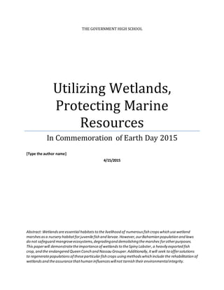 THE GOVERNMENT HIGH SCHOOL
Utilizing Wetlands,
Protecting Marine
Resources
In Commemoration of Earth Day 2015
[Type the author name]
4/15/2015
Abstract:Wetlandsareessential habitatsto the livelihood of numerousfish cropswhich usewetland
marshesasa nursery habitatforjuvenilefish and larvae.However,ourBahamian population and laws
do not safeguard mangroveecosystems,degradingand demolishing themarshes forotherpurposes.
This paperwill demonstratetheimportanceof wetlandsto theSpiny Lobster,a heavily exported fish
crop, and the endangered Queen Conch and Nassau Grouper.Additionally,itwill seek to offersolutions
to regeneratepopulationsof theseparticularfish crops using methodswhich include the rehabilitation of
wetlandsand theassurancethathuman influenceswillnot tarnish their environmentalintegrity.
 
