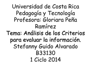 Universidad de Costa Rica
Pedagogía y Tecnología
Profesora: Gloriara Peña
Ramírez
Tema: Análisis de los Criterios
para evaluar la información.
Stefanny Guido Alvarado
B33130
1 Ciclo 2014
 