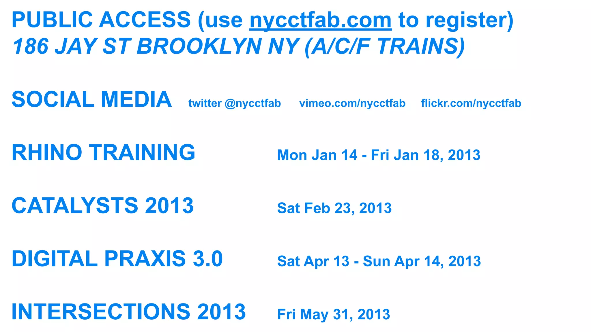 PUBLIC ACCESS (use nycctfab.com to register)
186 JAY ST BROOKLYN NY (A/C/F TRAINS)

SOCIAL MEDIA 	 twitter @nycctfab		   vimeo.com/nycctfab		 flickr.com/nycctfab



RHINO TRAINING								Mon Jan 14 - Fri Jan 18, 2013

CATALYSTS 2013								Sat Feb 23, 2013

DIGITAL PRAXIS 3.0					Sat Apr 13 - Sun Apr 14, 2013

INTERSECTIONS 2013			 Fri May 31, 2013
 