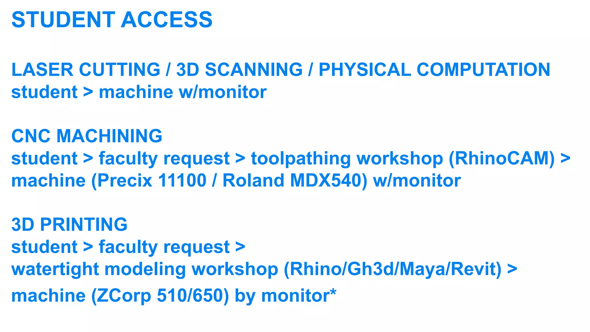 STUDENT ACCESS

LASER CUTTING / 3D SCANNING / PHYSICAL COMPUTATION
student > machine w/monitor

CNC MACHINING
student > faculty request > toolpathing workshop (RhinoCAM) >
machine (Precix 11100 / Roland MDX540) w/monitor

3D PRINTING
student > faculty request >
watertight modeling workshop (Rhino/Gh3d/Maya/Revit) >
machine (ZCorp 510/650) by monitor*
 