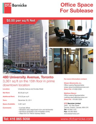 Office Space
                                                                        For Sublease
     $5.00 per sq ft Net




480 University Avenue, Toronto                                            For more information contact:
3,361 sq ft on the 15th floor in prime                                    Shawn Abramovitz, B.A.
downtown location                                                         Office Leasing Representative
                                                                          shawn.abramovitz@dtzbarnicke.com
Location:          University Avenue and Dundas Street                    Direct Tel: 416 865 5058

Net Rent:          $5.00 per sq ft                                        Matthew Stesco
                                                                          Office Leasing Representative
Additional Rent:   $18.30 per sq ft
                                                                          matthew.stesco@dtzbarnicke.com
                                                                          Direct Tel: 416 865 5059
Term:              December 30, 2011

Space Available:   3,361 sq ft                                            DTZ Barnicke Limited
                                                                          2500 - 401 Bay Street
Comments:          – 6 private offices                                    Toronto, Ontario, Canada, M5H 2Y4
                   – Reception area, large board room and kitchenette     Tel: 416 863 1215
                   – Numerous amenities in the immediate vicinity         Fax: 416 863 9855
                   – Steps from St. Patrick Subway Station                www.dtzbarnicke.com


Tel: 416 865 5058                                                       www.dtzbarnicke.com
 