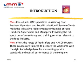 11
Mms Consultants UAE specializes in assisting Food
Business Operators and Food Production & Service Clients
meet the legislative requirements for training of Food
Handlers, Supervisors and Managers. Providing the full-
spectrum of consultancy and training services relevant to
the food industry.
Mms offers the range of food safety and HACCP courses.
These courses are tailored to prepare the workforce with
the right knowledge-base for maximizing service
standards and overall performance of the company.
INTRODUCTION
Mms
 