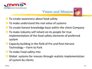 Vision and Mission
 To create awareness about food safety
 To make understand the real value of systems
 To create honest knowledge base within the client Company
 To make industry self reliant on its people for true
implementation of the food safety elements of preferred
system
 Capacity building in the field of Pre and Post Harvest
Technology – Farm to Fork
 To make Food safety into
 Global systems for masses through realistic implementation
of system by clients
Mms 14
 
