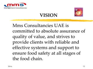 15
Mms Consultancies UAE is
committed to absolute assurance of
quality of value, and strives to
provide clients with reliable and
effective systems and support to
ensure food safety at all stages of
the food chain.
VISION
Mms
 