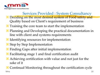 Services Provided : System Consultancy
 Deciding on the most desired system of Food safety and
Quality based on Client’s requirement of business
 Training the core team to start the implementation
 Planning and Developing the practical documentation in
line with client and systems requirements
 Identifying resources for implementation
 Step by Step Implementation
 Finding Gaps after initial implementation
 Facilitating stage 1 and final certification audit
 Achieving certification with value and not just for the
sake of it
 Continual Monitoring throughout the certification cycle
Mms 20
 