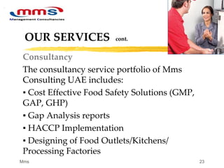 23
OUR SERVICES cont.
Consultancy
The consultancy service portfolio of Mms
Consulting UAE includes:
▪ Cost Effective Food Safety Solutions (GMP,
GAP, GHP)
▪ Gap Analysis reports
▪ HACCP Implementation
▪ Designing of Food Outlets/Kitchens/
Processing Factories
Mms
 