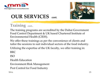 25
OUR SERVICES cont.
Training cont..
The training programs are accredited by the Dubai Government
Food Control Department & UK based Chartered Institute of
Environmental Health (CIEH).
We offer these trainings as per the convenience of clients and
tailor the sessions to suit individual sectors of the food industry.
Utilizing the expertise of the UK faculty, we offer training in:
BRC
ISO
Health Education
Environment Risk Management
Pest Control for Food Industry
Mms
 