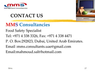 27
CONTACT US
MMS Consultancies
Food Safety Specialist
Tel: +971 4 338 3326, Fax: +971 4 338 4471
P. O. Box:292823, Dubai, United Arab Emirates.
Email :mms.consultants.uae@gmail.com
Email:mahmoud.sal@hotmail.com
Mms
 