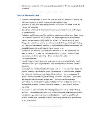  Review plans and confer with research and support staff to develop new products and
processes.
___ . ___ ___ . ___ ___ . __ ___ . ___ ___ . ___
Duties & Responsibilities :
 Following up the progress of Production plan and solve any deviation to achieve the
sales plan according to supply chain proposed production plan
 Evaluating of production plan in daily-monthly yearly basis and match it with the
Factory 5 M resources
 Co-ordinate with the Industrial Works director to calculate the needs for Next year
in budgeting time
 Evaluating and following up of the variable production team (Engineers -Supervisors
– Maintenance technician and operators) and preparing the action plans and the
training plans to rise the performance and efficiency in HR and technical basis
 Analyze the breakdowns and lag of performance and efficiency affecting the factory
KPI's and lead the workshop meetings to overcome the problems and eliminate the
Non added value and tune the performance success keys .
 Supervision and following up of innovation activities to rise the professionalism
level of the factory to meet the European standards including : Utilities- chilled
water cooling systems –plumping – Crane selection and erection -
Fire Fighting system
 Making the performance-downtime-progress and improvements charts for equal
intervals to make good judgment about instrument conditions and deal with the
difficulties
 Installation and maintenance of instruments such as " power generators diesel-fire
fighting network – chillers water cooled system related to heat exchange between
the molds and the injection machines welding machines - air compressors and
dryers -maintenance of the m/c's of welding, pneumatic instruments “ Dessoutter
and Ingersoll-Rand pneumatic screwdrivers “ processing and maintenance
,preventive and trouble shooting, pneumatic screwdrivers and tapers, operating&
maintenance of the packing m/c ”horizontal flow pack “ , coordination with the
workshop
 Supervision as a consultant for the installing companies working with the factory
activities " compressors maintenance Co.-chillers- piping network maintenance and
installations –generator maintenance and installation – machine base fitting &
fixation & installation - steel structure for the building maintenance & installation
of any new machine
___ . ___ ___ . ___ ___ . __ ___ . ___ ___ . ___
 