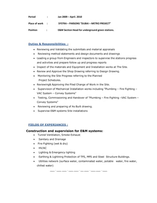 Period : Jan 2009 – April. 2010
Place of work : SYSTRA – PARSONS “DUBAI – METRO PROJECT”
Position : E&M Section Head for underground green stations.
Duties & Responsibilities :
 Reviewing and Validating the submittals and material appraisals
 Reviewing method statements and design documents and drawings
 Leading a group from Engineers and inspectors to supervise the stations progress
and activities and prepare follow up and progress reports
 Inspect of the materials and Equipment and Installation works at The Site.
 Review and Approve the Shop Drawing referring to Design Drawing.
 Monitoring the Site Progress referring to the Planned
Project Schedules.
 Reviewing& Approving the Filed Change of Work in the Site.
 Supervision of Mechanical Installation works including "Plumbing – Fire Fighting –
VAC System – Convey Systems"
 Testing, Commissioning and Handover of "Plumbing – Fire Fighting –VAC System –
Convey Systems"
 Reviewing and preparing of As Built drawing.
 Supervise E&M systems Site installations
FIELDS OF EXPERIANCES :
Construction and supervision for E&M systems:
 Tunnel Ventilation, Smoke Exhaust
 Sanitary and Drainage
 Fire Fighting (wet & dry)
 HV/AC
 Lighting & Emergency lighting
 Earthing & Lightning Protection of TPS, MPS and Steel Structure Buildings.
 Utilities network (surface water, contaminated water, potable water, fire water,
chilled water)
___ . ___ ___ . ___ ___ . __ ___ . ___ ___ . ___
 