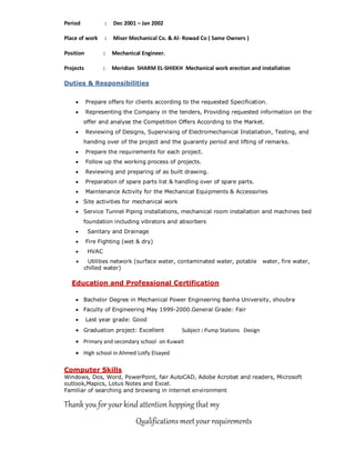 Period : Dec 2001 – Jan 2002
Place of work : Miser Mechanical Co. & Al- Rowad Co ( Same Owners )
Position : Mechanical Engineer.
Projects : Meridian SHARM EL-SHIEKH Mechanical work erection and installation
Duties & Responsibilities
 Prepare offers for clients according to the requested Specification.
 Representing the Company in the tenders, Providing requested information on the
offer and analyse the Competition Offers According to the Market.
 Reviewing of Designs, Supervising of Electromechanical Installation, Testing, and
handing over of the project and the guaranty period and lifting of remarks.
 Prepare the requirements for each project.
 Follow up the working process of projects.
 Reviewing and preparing of as built drawing.
 Preparation of spare parts list & handling over of spare parts.
 Maintenance Activity for the Mechanical Equipments & Accessories
 Site activities for mechanical work
 Service Tunnel Piping installations, mechanical room installation and machines bed
foundation including vibrators and absorbers
 Sanitary and Drainage
 Fire Fighting (wet & dry)
 HVAC
 Utilities network (surface water, contaminated water, potable water, fire water,
chilled water)
Education and Professional Certification
 Bachelor Degree in Mechanical Power Engineering Banha University, shoubra
 Faculty of Engineering May 1999-2000.General Grade: Fair
 Last year grade: Good
 Graduation project: Excellent Subject : Pump Stations Design
 Primary and secondary school on Kuwait
 High school in Ahmed Lotfy Elsayed
Computer Skills
Windows, Dos, Word, PowerPoint, fair AutoCAD, Adobe Acrobat and readers, Microsoft
outlook,Mapics, Lotus Notes and Excel.
Familiar of searching and browsing in internet environment
Thank you for your kind attention hopping that my
Qualifications meet your requirements
 