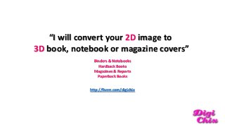 “I will convert your 2D image to
3D book, notebook or magazine covers”
Binders & Notebooks
Hardback Books
Magazines & Reports
Paperback Books
http://fiverr.com/digichix

 