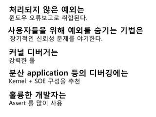 처리되지 않은 예외는
윈도우 오류보고로 취합된다.

사용자들을 위해 예외를 숨기는 기법은
장기적인 싞뢰성 문제를 야기한다.

커널 디버거는
강력한 툴

분산 application 등의 디버깅에는
Kernel + SOE 구성을 추천

훌륭한 개발자는
Assert 를 많이 사용
 
