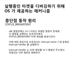 실행중인 타겟을 디버깅하기 위해
OS 가 제공하는 매커니즘

중단점 동작 원리
STATUS_BREAKPOINT

  x86 명령셋에는 int 3 이라는 특별한 명령이 존재해
  이 명령을 실행하는 프로세서에서
  STATUS_BREAKPOINT H/W 예외를 발생시킨다.

  이에 대한 응답으로 프로세서는 interrupt vector 3 에 등록된
  Interrupt handler 를 실행한다.

  Interrupt handler 는 H/W 예외를 int 3 명령의 주소에서
  유발되는 S/W 예외로 변환한다.
 