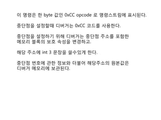 이 명령은 한 byte 값인 0xCC opcode 로 명령스트림에 표시된다.

중단점을 설정할때 디버거는 0xCC 코드를 사용한다.

중단점을 설정하기 위해 디버거는 중단점 주소를 포함한
메모리 블록의 보호 속성을 변경하고.

해당 주소에 int 3 문장을 쓸수있게 한다.

중단점 번호에 관한 정보와 더불어 해당주소의 원본값은
디버거 메모리에 보관된다.
 