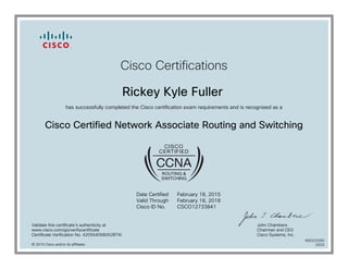 Cisco Certifications
Rickey Kyle Fuller
has successfully completed the Cisco certification exam requirements and is recognized as a
Cisco Certified Network Associate Routing and Switching
Date Certified
Valid Through
Cisco ID No.
February 18, 2015
February 18, 2018
CSCO12733841
Validate this certificate's authenticity at
www.cisco.com/go/verifycertificate
Certificate Verification No. 420554058052BTXI
John Chambers
Chairman and CEO
Cisco Systems, Inc.
© 2015 Cisco and/or its affiliates
600222050
0223
 