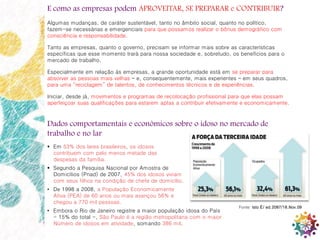 10
E como as empresas podem APROVEITAR, SE PREPARAR e CONTRIBUIR?
Algumas mudanças, de caráter sustentável, tanto no âmbito social, quanto no político,
fazem-se necessárias e emergenciais para que possamos realizar o bônus demográfico com
consciência e responsabilidade.
Tanto as empresas, quanto o governo, precisam se informar mais sobre as características
específicas que esse momento trará para nossa sociedade e, sobretudo, os benefícios para o
mercado de trabalho.
Especialmente em relação às empresas, a grande oportunidade está em se preparar para
absorver as pessoas mais velhas – e, consequentemente, mais experientes – em seus quadros,
para uma “reciclagem” de talentos, de conhecimentos técnicos e de experiências.
Iniciar, desde já, movimentos e programas de recolocação profissional para que elas possam
aperfeiçoar suas qualificações para estarem aptas a contribuir efetivamente e economicamente.
Dados comportamentais e econômicos sobre o idoso no mercado de
trabalho e no lar
 Em 53% dos lares brasileiros, os idosos
contribuem com pelo menos metade das
despesas da família.
 Segundo a Pesquisa Nacional por Amostra de
Domicílios (Pnad) de 2007, 45% dos idosos viviam
com seus filhos na condição de chefe de domicílio.
• De 1998 a 2008, a População Economicamente
Ativa (PEA) de 60 anos ou mais avançou 56% e
chegou a 770 mil pessoas.
• Embora o Rio de Janeiro registre a maior população idosa do País
- 15% do total -, São Paulo é a região metropolitana com o maior
Número de idosos em atividade, somando 386 mil.
Fonte: Isto É/ ed.2087/18.Nov.09
 