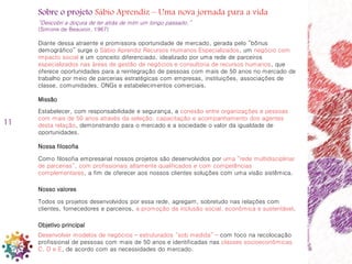 11
Sobre o projeto Sábio Aprendiz – Uma nova jornada para a vida
“Descobri a doçura de ter atrás de mim um longo passado.”
(Simone de Beauvoir, 1967)
Diante dessa atraente e promissora oportunidade de mercado, gerada pelo “bônus
demográfico” surge o Sábio Aprendiz Recursos Humanos Especializados, um negócio com
impacto social e um conceito diferenciado, idealizado por uma rede de parceiros
especializados nas áreas de gestão de negócios e consultoria de recursos humanos, que
oferece oportunidades para a reintegração de pessoas com mais de 50 anos no mercado de
trabalho por meio de parcerias estratégicas com empresas, instituições, associações de
classe, comunidades, ONGs e estabelecimentos comerciais.
Missão
Estabelecer, com responsabilidade e segurança, a conexão entre organizações e pessoas
com mais de 50 anos através da seleção, capacitação e acompanhamento dos agentes
desta relação, demonstrando para o mercado e a sociedade o valor da igualdade de
oportunidades.
Nossa filosofia
Como filosofia empresarial nossos projetos são desenvolvidos por uma “rede multidisciplinar
de parcerias”, com profissionais altamente qualificados e com competências
complementares, a fim de oferecer aos nossos clientes soluções com uma visão sistêmica.
Nosso valores
Todos os projetos desenvolvidos por essa rede, agregam, sobretudo nas relações com
clientes, fornecedores e parceiros, a promoção da inclusão social, econômica e sustentável.
Objetivo principal
Desenvolver modelos de negócios – estruturados “sob medida” – com foco na recolocação
profissional de pessoas com mais de 50 anos e identificadas nas classes socioeconômicas
C, D e E, de acordo com as necessidades do mercado.
 