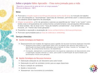 12
Sobre o projeto Sábio Aprendiz – Uma nova jornada para a vida
“Descobri a doçura de ter atrás de mim um longo passado.”
(Simone de Beauvoir, 1967)
Metas
 Promover a inclusão social e econômica de pessoas acima de 50 anos no mercado de trabalho
com remunerações ou “recompensas” (permutas de interesse), permitindo assim o exercício pleno
da cidadania desse segmento da população.
 Integrar as gerações, a fim de aproveitar e valorizar as experiências do “idoso” e do “jovem” como
fontes vivas e enriquecedoras de conhecimentos complementares e de percepções diferenciadas.
O idoso poderá, não só atuar como “força de trabalho complementar”, mas também ser,
inclusive, um “mentor das novas gerações”.
 Possibilitar a aquisição e atualização de novos conhecimentos e técnicas profissionais.
 Promover oportunidades para a troca de vivências e networking.
Serviços oferecidos
 Gestão Estratégica de Negócios
 Desenvolvimento de modelos de negócios para a gestão de recursos humanos especiais incluindo:
 Assessoria para auxiliar a organização sobre como se preparar para absorver esse público e na
identificação de áreas/funções adequadas para a inserção do idoso, focando na “reciclagem” de
talentos, de conhecimentos técnicos e de experiências.
 Concepção, planejamento e acompanhamento de programas colaborativos de relacionamento entre
a organização (equipes internas) e o idoso, para auxiliar na identificação de oportunidades para
aprendizados mútuos entre gerações.
 Gestão Estratégica de Recursos Humanos
 Elaboração adequada do job description para cada função
 Elaboração do perfil de candidato correto para as vagas disponíveis
 Busca e seleção de candidatos
 Gestão e treinamento
 Assessement dos funcionários já contratados
 