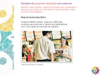 16
Rede de lanchonetes Bob´s
Programa Melhor Idade, criado em 2003 pela
empresa para estimular o retorno de trabalhadores
com mais idade ao mercado de trabalho.
Arlete Ortiz, 66 anos, funcionária
Exemplos de programas idealizados por empresas
Atentas a esse cenário, algumas empresas têm começado a
abraçar sua função de “educadoras” para aproveitar o bom
momento demográfico...
 