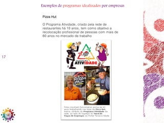 17
Pizza Hut
O Programa Atividade, criado pela rede de
restaurantes há 10 anos, tem como objetivo a
recolocação profissional de pessoas com mais de
60 anos no mercado de trabalho
Exemplos de programas idealizados por empresas
 