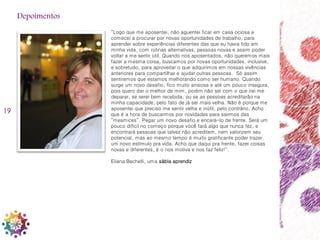 19
“Logo que me aposentei, não aguentei ficar em casa ociosa e
comecei a procurar por novas oportunidades de trabalho, para
aprender sobre experiências diferentes das que eu havia tido em
minha vida, com rotinas alternativas, pessoas novas e assim poder
voltar a me sentir útil. Quando nos aposentados, não queremos mais
fazer a mesma coisa, buscamos por novas oportunidades, inclusive,
e sobretudo, para aproveitar o que adquirimos em nossas vivências
anteriores para compartilhar e ajudar outras pessoas. Só assim
sentiremos que estamos melhorando como ser humano. Quando
surge um novo desafio, fico muito ansiosa e até um pouco insegura,
pois quero dar o melhor de mim, porém não sei com o que irei me
deparar, se serei bem recebida, ou se as pessoas acreditarão na
minha capacidade, pelo fato de já ser mais velha. Não é porque me
aposentei que preciso me sentir velha e inútil, pelo contrário. Acho
que é a hora de buscarmos por novidades para sairmos das
“mesmices”. Pegar um novo desafio e encará-lo de frente. Será um
pouco difícil no começo porque você fará algo que nunca fez, e
encontrará pessoas que talvez não acreditem, nem valorizem seu
potencial, mas ao mesmo tempo é muito gratificante poder trazer
um novo estímulo pra vida. Acho que daqui pra frente, fazer coisas
novas e diferentes, é o nos motiva e nos faz feliz!”.
Eliana Bechelli, uma sábia aprendiz
Depoimentos
 