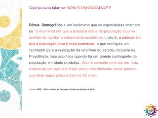 2
Você já ouviu falar no “BÔNUS DEMOGRÁFICO”?
Bônus Demográfico é um fenômeno que os especialistas chamam
de “o momento em que a estrutura etária da população atua no
sentido de facilitar o crescimento econômico", isto é, o período em
que a população ativa é mais numerosa, o que configura um
facilitador para a realização de reformas do estado, inclusive da
Previdência. Isso acontece quando há um grande contingente da
população em idade produtiva. Ocorre somente uma vez em toda
história de um país e o Brasil entrou recentemente nesse período
que deve seguir pelos próximos 30 anos.
Fontes: IBGE , IPEA– Instituto de Pesquisa Econômica Aplicada e VEJA
 